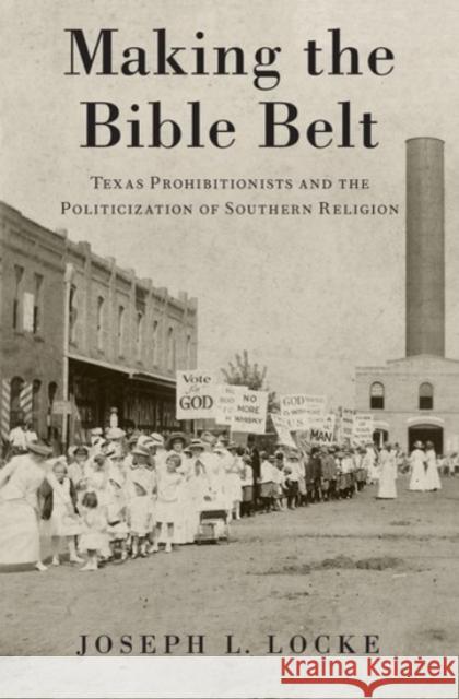 Making the Bible Belt: Texas Prohibitionists and the Politicization of Southern Religion Joseph Locke 9780190216283 Oxford University Press, USA