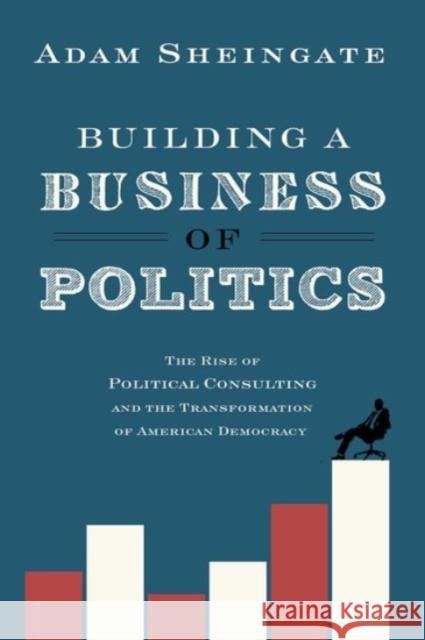 Building a Business of Politics: The Rise of Political Consulting and the Transformation of American Democracy Adam Sheingate 9780190217198