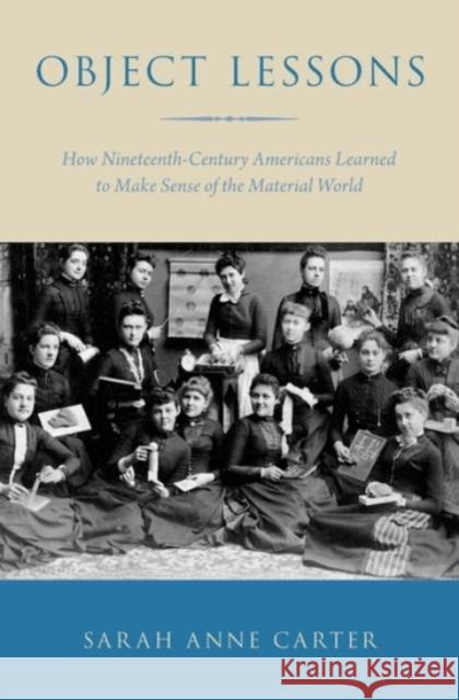 Object Lessons: How Nineteenth-Century Americans Learned to Make Sense of the Material World Sarah Anne Carter 9780190225032