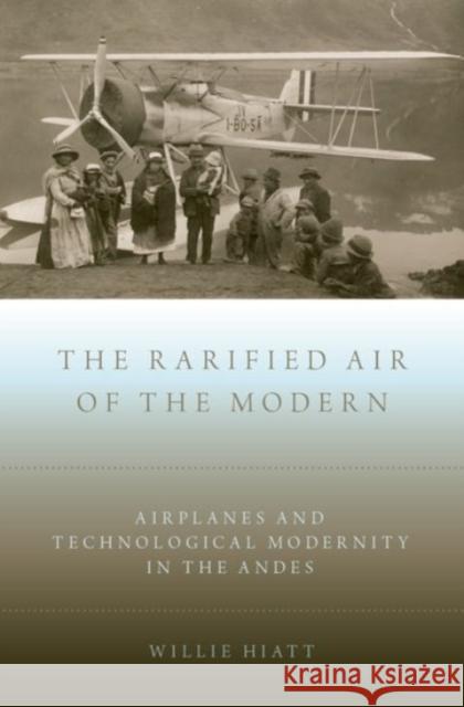 Rarified Air of the Modern: Airplanes and Technological Modernity in the Andes Hiatt, Willie 9780190248901