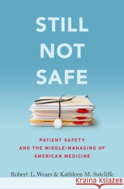 Still Not Safe: Patient Safety and the Middle-Managing of American Medicine Robert Wears Kathleen Sutcliffe 9780190271268
