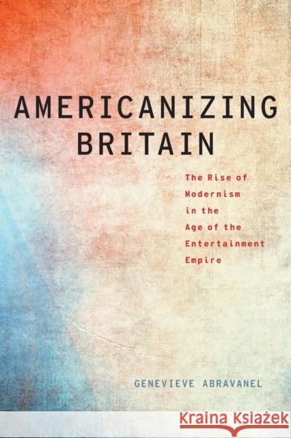 Americanizing Britain: The Rise of Modernism in the Age of the Entertainment Empire Genevieve Abravanel 9780190272418 Oxford University Press, USA