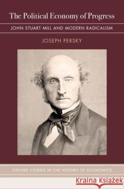 The Political Economy of Progress: John Stuart Mill and Modern Radicalism Joseph Persky 9780190460631