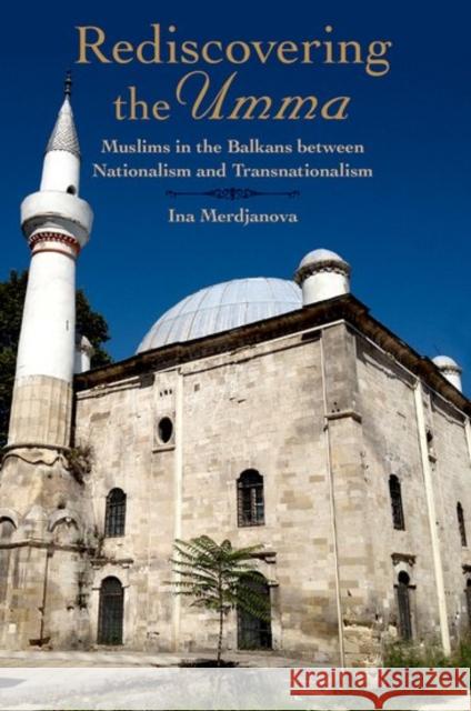 Rediscovering the Umma: Muslims in the Balkans Between Nationalism and Transnationalism Ina Merdjanova 9780190462505 Oxford University Press, USA