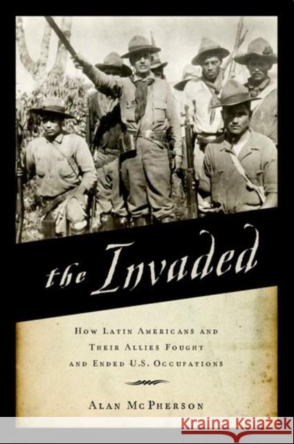 The Invaded: How Latin Americans and Their Allies Fought and Ended U.S. Occupations Alan McPherson 9780190498764