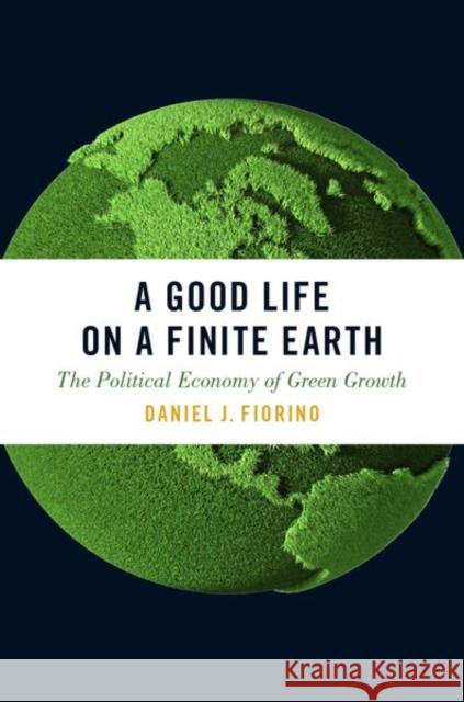 A Good Life on a Finite Earth: The Political Economy of Green Growth Daniel J. Fiorino 9780190605810 Oxford University Press, USA