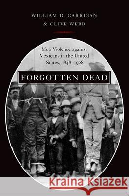 Forgotten Dead: Mob Violence Against Mexicans in the United States, 1848-1928 William D. Carrigan Clive Webb 9780190610692