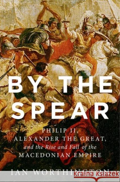 By the Spear: Philip II, Alexander the Great, and the Rise and Fall of the Macedonian Empire Ian Worthington 9780190614645 Oxford University Press, USA