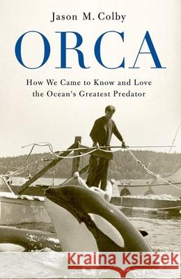 Orca: How We Came to Know and Love the Ocean's Greatest Predator Jason M. Colby 9780190673093