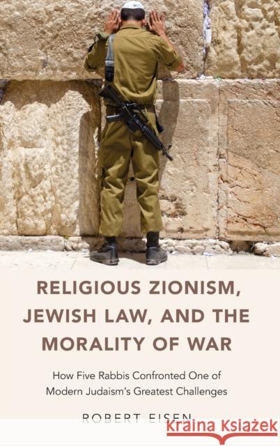 Religious Zionism, Jewish Law, and the Morality of War: How Five Rabbis Confronted One of Modern Judaism's Greatest Challenges Robert Eisen 9780190687090 Oxford University Press, USA