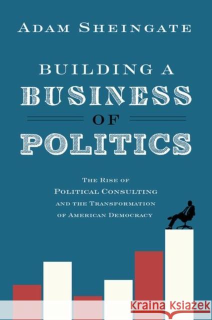 Building a Business of Politics: The Rise of Political Consulting and the Transformation of American Democracy Adam Sheingate 9780190692155