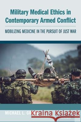 Military Medical Ethics in Contemporary Armed Conflict: Mobilizing Medicine in the Pursuit of Just War Michael L. Gross 9780190694944 