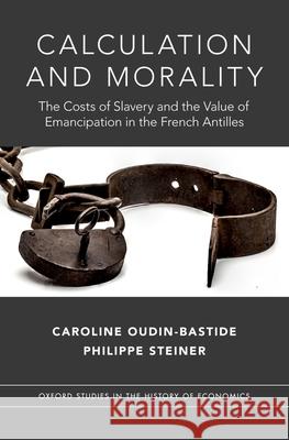 Calculation and Morality: The Costs of Slavery and the Value of Emancipation in the French Antilles Caroline Oudin-Bastide Philippe Steiner 9780190856854
