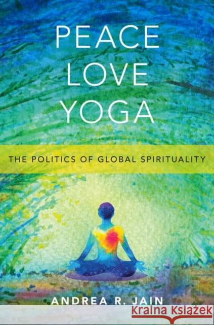 Peace Love Yoga: The Politics of Global Spirituality Andrea R. Jain 9780190888626