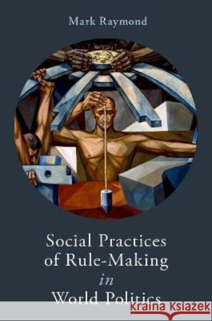 Social Practices of Rule-Making in World Politics Mark Raymond 9780190913113