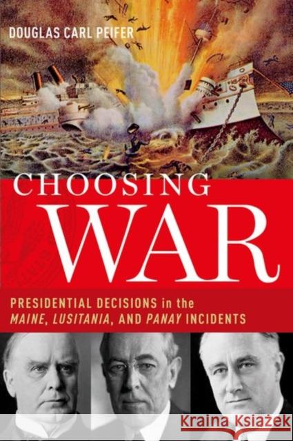 Choosing War: Presidential Decisions in the Maine, Lusitania, and Panay Incidents Douglas Carl Peifer 9780190939601 Oxford University Press, USA