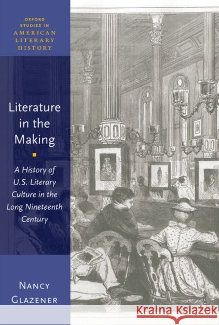 Literature in the Making: A History of U.S. Literary Culture in the Long Nineteenth Century Nancy Glazener 9780190940058 Oxford University Press, USA