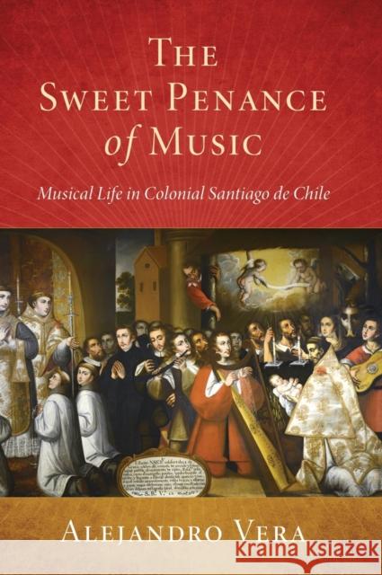 Sweet Penance of Music: Musical Life in Colonial Santiago de Chile Vera, Alejandro 9780190940218 Oxford University Press, USA