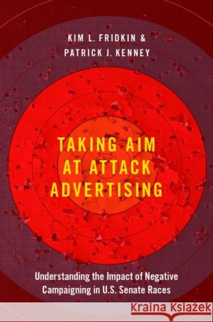 Taking Aim at Attack Advertising: Understanding the Impact of Negative Campaigning in U.S. Senate Races Kim Fridkin Patrick Kenney 9780190947576