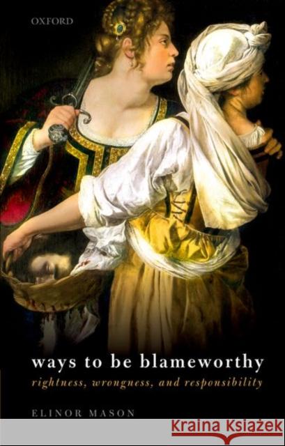 Ways to Be Blameworthy: Rightness, Wrongness, and Responsibility Elinor Mason 9780192843548