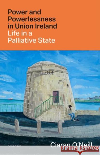 Power and Powerlessness in Union Ireland: Life in a Palliative State Ciaran (Ussher Associate Professor in History, Trinity College Dublin) O'Neill 9780192855428 Oxford University Press