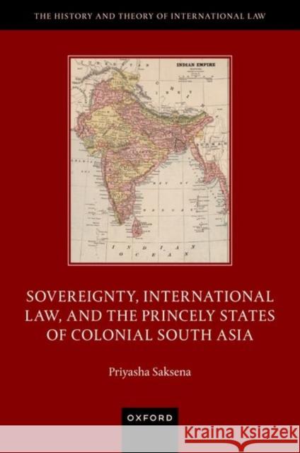 Sovereignty, International Law, and the Princely States of Colonial South Asia Priyasha (Lecturer in Law, Lecturer in Law, University of Leeds) Saksena 9780192866585 Oxford University Press