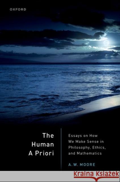The Human A Priori: Essays on How We Make Sense in Philosophy, Ethics, and Mathematics Prof A. W. (Tutorial Fellow at St Hugh's College Oxford and Professor of Philosophy at the University of Oxford) Moore 9780192871411 Oxford University Press