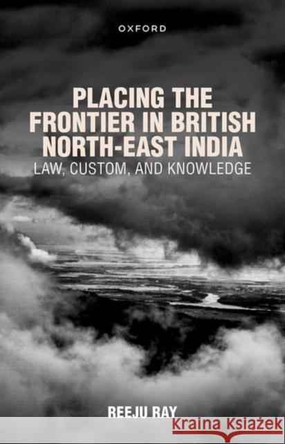 Placing the Frontier in British North-East India: Law, Custom, and Knowledge Dr Reeju (Associate Professor, Associate Professor, O.P. Jindal Global University) Ray 9780192887085 Oxford University Press