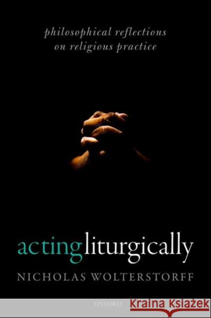 Acting Liturgically: Philosophical Reflections on Religious Practice Nicholas Wolterstorff 9780192894229