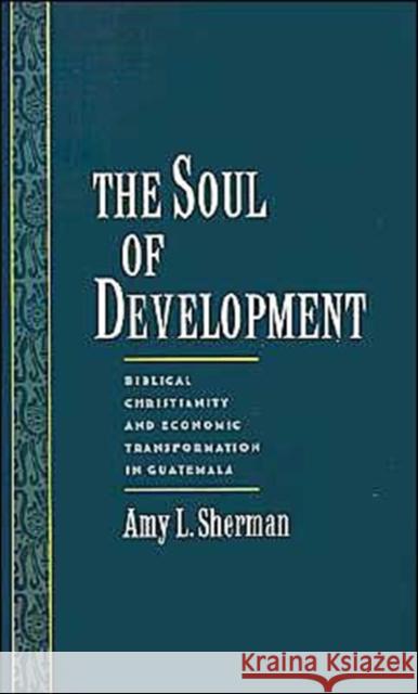 The Soul of Development: Biblical Christianity and Economic Transformation in Guatemala Sherman, Amy L. 9780195106718 Oxford University Press, USA