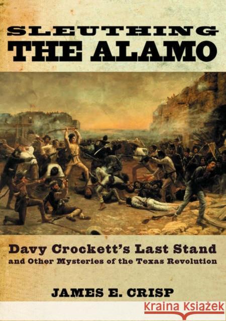 Sleuthing the Alamo: Davy Crockett's Last Stand and Other Mysteries of the Texas Revolution James E. Crisp 9780195163490