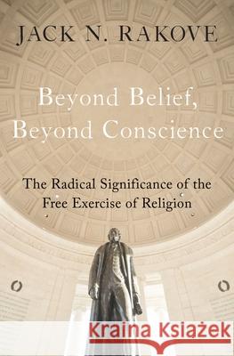 Beyond Belief, Beyond Conscience: The Radical Significance of the Free Exercise of Religion Jack Rakove 9780195305814 Oxford University Press, USA