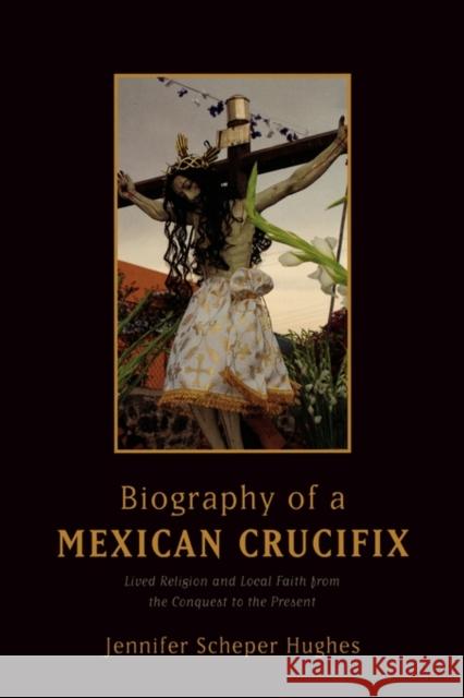 Biography of a Mexican Crucifix: Lived Religion and Local Faith from the Conquest to the Present Scheper Hughes, Jennifer 9780195367065