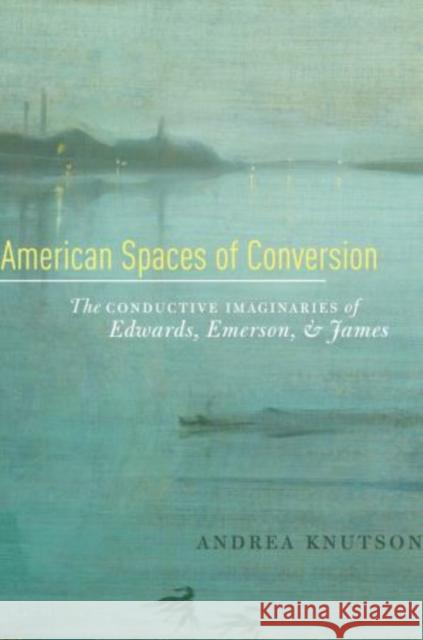 American Spaces of Conversion: The Conductive Imaginaries of Edwards, Emerson, and James Knutson, Andrea 9780195370928 Oxford University Press, USA