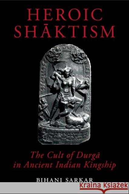 Heroic Shaktism: The Cult of Durga in Ancient Indian Kingship Bihani Sarkar 9780197266106 Oxford University Press, USA