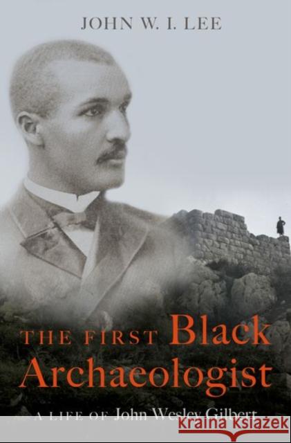 The First Black Archaeologist: A Life of John Wesley Gilbert John W. I. Lee 9780197578995 Oxford University Press, USA