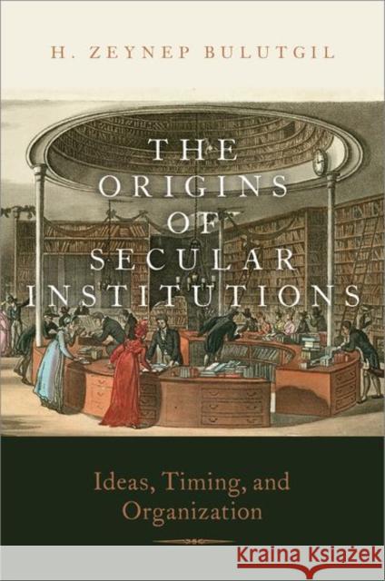 The Origins of Secular Institutions: Ideas, Timing, and Organization H. Zeynep Bulutgil 9780197598443