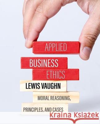 Applied Business Ethics: Moral Reasoning, Principles, and Cases Lewis Vaughn 9780197617250