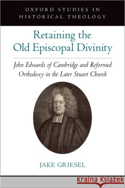 Retaining the Old Episcopal Divinity: John Edwards of Cambridge and Reformed Orthodoxy in the Later Stuart Church Griesel, Jake 9780197624326