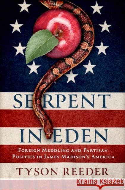 Serpent in Eden: Foreign Meddling and Partisan Politics in James Madison's America Tyson Reeder 9780197628591