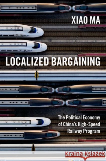 Localized Bargaining: The Political Economy of China's High-Speed Railway Program Xiao Ma 9780197648223 Oxford University Press Inc