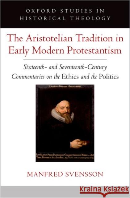 The Aristotelian Tradition in Early Modern Protestantism: Sixteenth- and Seventeenth-Century Commentaries on the Ethics and the Politics Manfred (Professor of Philosophy, Professor of Philosophy, Universidad de los Andes, Chile) Svensson 9780197752968