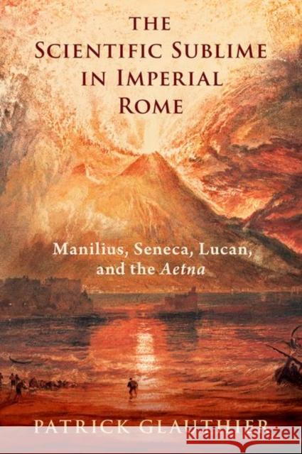 The Scientific Sublime in Imperial Rome: Manilius, Seneca, Lucan, and the Aetna Patrick (Assistant Professor of Classics, Assistant Professor of Classics, Dartmouth College) Glauthier 9780197787557