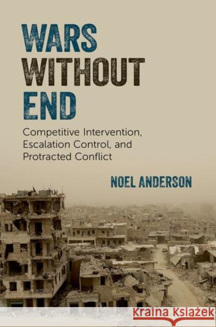 Wars Without End: Competitive Intervention, Escalation Control, and Protracted Conflict Noel (Assistant Professor of Political Science, Assistant Professor of Political Science, University of Toronto) Anderso 9780197798645 Oxford University Press Inc