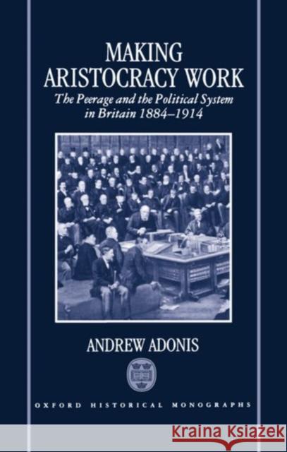 Making Aristocracy Work: The Peerage and the Political System in Britain 1884-1914 Adonis, Andrew 9780198203896 Oxford University Press, USA