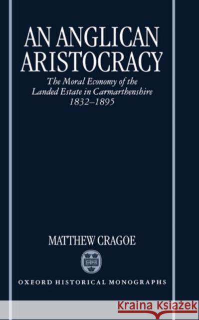 An Anglican Aristocracy: The Moral Economy of the Landed Estate in Carmarthenshire 1832-1895 Cragoe, Matthew 9780198205944 Oxford University Press