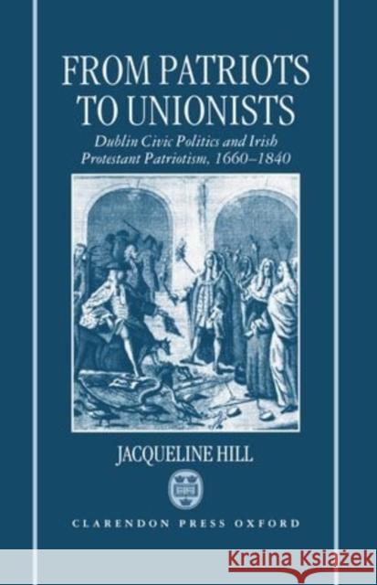 From Patriots to Unionists: Dublin Civic Politics and Irish Protestant Patriotism, 1660-1840 Hill, Jacqueline 9780198206354