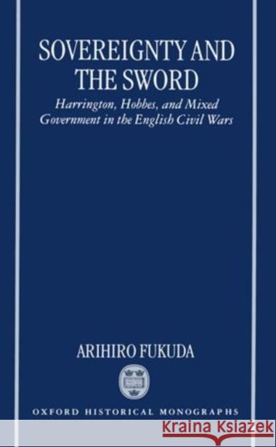 Sovereignty and the Sword: Harrington, Hobbes, and Mixed Government in the English Civil Wars Fukuda, Arihiro 9780198206835 Oxford University Press, USA