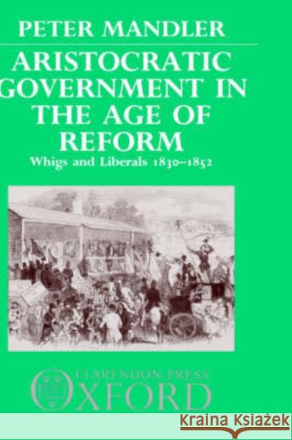 Aristocratic Government in the Age of Reform: Whigs and Liberals 1830-1852 Mandler, Peter 9780198217817 Oxford University Press