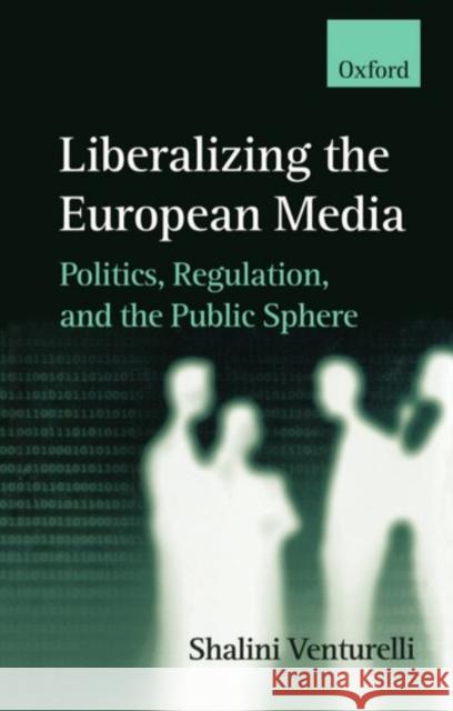 Liberalizing the European Media : Politics, Regulation, and the Public Sphere Shalini Venturelli 9780198233794 